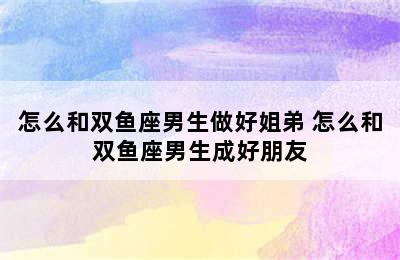 怎么和双鱼座男生做好姐弟 怎么和双鱼座男生成好朋友